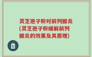 灵芝孢子粉对前列腺炎(灵芝孢子粉缓解前列腺炎的效果及其原理)