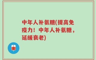 中年人补氨糖(提高免疫力！中年人补氨糖，延缓衰老)