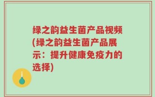 绿之韵益生菌产品视频(绿之韵益生菌产品展示：提升健康免疫力的选择)