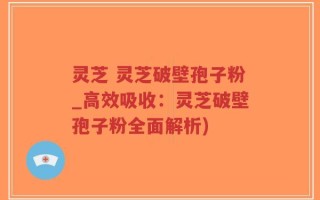 灵芝 灵芝破壁孢子粉_高效吸收：灵芝破壁孢子粉全面解析)