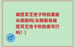 破壁灵芝孢子粉胶囊能长期服吗(长期服用破壁灵芝孢子粉胶囊可行吗？)