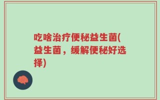 吃啥治疗便秘益生菌(益生菌，缓解便秘好选择)