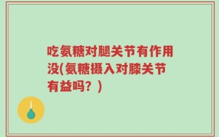 吃氨糖对腿关节有作用没(氨糖摄入对膝关节有益吗？)