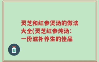 灵芝和红参煲汤的做法大全(灵芝红参炖汤：一份滋补养生的佳品