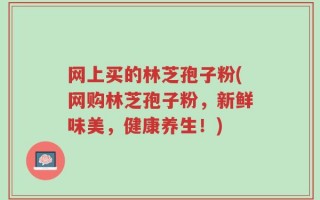 网上买的林芝孢子粉(网购林芝孢子粉，新鲜味美，健康养生！)