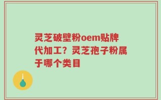 灵芝破壁粉oem贴牌代加工？灵芝孢子粉属于哪个类目