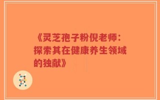《灵芝孢子粉倪老师：探索其在健康养生领域的独献》