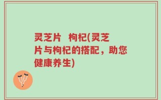 灵芝片  枸杞(灵芝片与枸杞的搭配，助您健康养生)