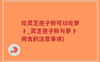 吃灵芝孢子粉可以吃萝卜_灵芝孢子粉与萝卜同食的注意事项)