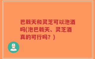 巴戟天和灵芝可以泡酒吗(泡巴戟天、灵芝酒真的可行吗？)