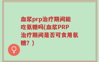 血浆prp治疗期间能吃氨糖吗(血浆PRP治疗期间是否可食用氨糖？)