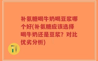 补氨糖喝牛奶喝豆浆哪个好(补氨糖应该选择喝牛奶还是豆浆？对比优劣分析)