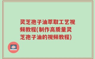 灵芝孢子油萃取工艺视频教程(制作高质量灵芝孢子油的视频教程)