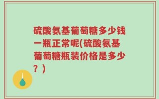 硫酸氨基葡萄糖多少钱一瓶正常呢(硫酸氨基葡萄糖瓶装价格是多少？)