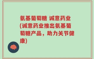氨基葡萄糖 诚意药业(诚意药业推出氨基葡萄糖产品，助力关节健康)