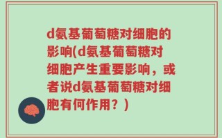 d氨基葡萄糖对细胞的影响(d氨基葡萄糖对细胞产生重要影响，或者说d氨基葡萄糖对细胞有何作用？)