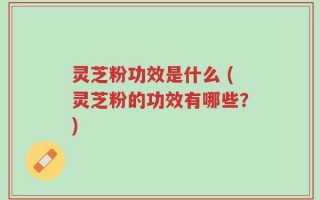 灵芝粉功效是什么 (灵芝粉的功效有哪些？)