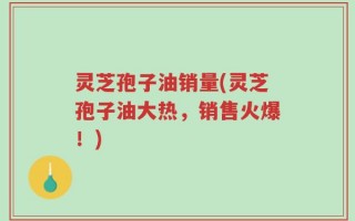 灵芝孢子油销量(灵芝孢子油大热，销售火爆！)