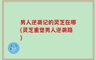 男人逆袭记的灵芝在哪(灵芝重塑男人逆袭路)