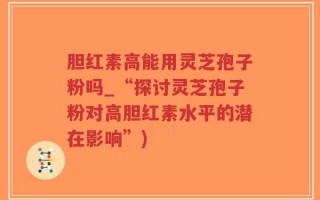 胆红素高能用灵芝孢子粉吗_“探讨灵芝孢子粉对高胆红素水平的潜在影响”)