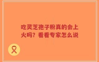 吃灵芝孢子粉真的会上火吗？看看专家怎么说