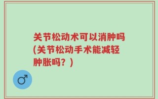 关节松动术可以消肿吗(关节松动手术能减轻肿胀吗？)