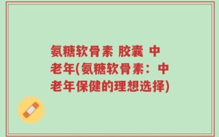氨糖软骨素 胶囊 中老年(氨糖软骨素：中老年保健的理想选择)