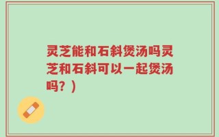灵芝能和石斜煲汤吗灵芝和石斜可以一起煲汤吗？)