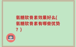 氨糖软骨素效果好么(氨糖软骨素有哪些优势？)