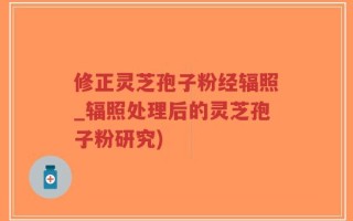 修正灵芝孢子粉经辐照_辐照处理后的灵芝孢子粉研究)