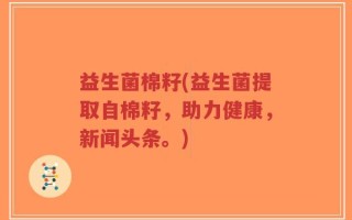益生菌棉籽(益生菌提取自棉籽，助力健康，新闻头条。)