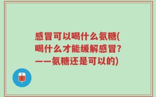 感冒可以喝什么氨糖(喝什么才能缓解感冒？——氨糖还是可以的)
