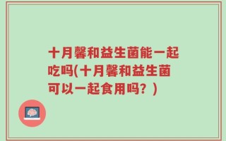 十月馨和益生菌能一起吃吗(十月馨和益生菌可以一起食用吗？)