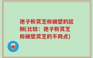 孢子粉灵芝和破壁的区别(比较：孢子粉灵芝和破壁灵芝的不同点)