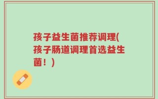 孩子益生菌推荐调理(孩子肠道调理首选益生菌！)