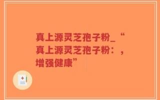 真上源灵芝孢子粉_“真上源灵芝孢子粉：，增强健康”