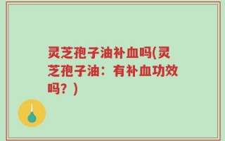 灵芝孢子油补血吗(灵芝孢子油：有补血功效吗？)