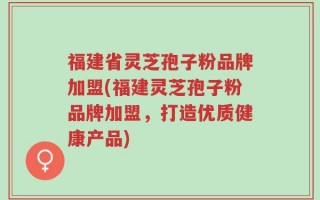 福建省灵芝孢子粉品牌加盟(福建灵芝孢子粉品牌加盟，打造优质健康产品)