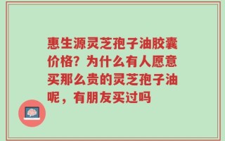 惠生源灵芝孢子油胶囊价格？为什么有人愿意买那么贵的灵芝孢子油呢，有朋友买过吗