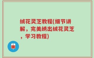 绒花灵芝教程(细节讲解，完美绣出绒花灵芝，学习教程)