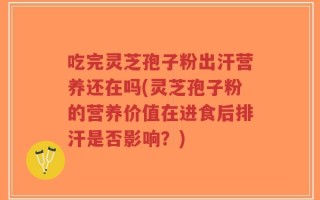 吃完灵芝孢子粉出汗营养还在吗(灵芝孢子粉的营养价值在进食后排汗是否影响？)