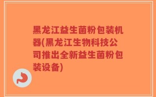 黑龙江益生菌粉包装机器(黑龙江生物科技公司推出全新益生菌粉包装设备)