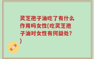 灵芝孢子油吃了有什么作用吗女性(吃灵芝孢子油对女性有何益处？)