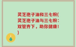 灵芝孢子油和三七粉(灵芝孢子油与三七粉：双管齐下，助你健康！)