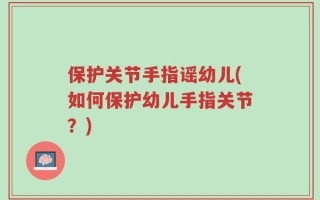 保护关节手指谣幼儿(如何保护幼儿手指关节？)