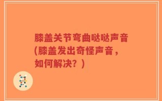 膝盖关节弯曲哒哒声音(膝盖发出奇怪声音，如何解决？)