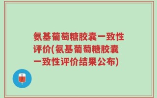 氨基葡萄糖胶囊一致性评价(氨基葡萄糖胶囊一致性评价结果公布)