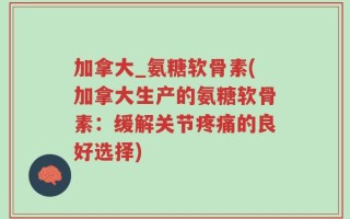 加拿大_氨糖软骨素(加拿大生产的氨糖软骨素：缓解关节疼痛的良好选择)