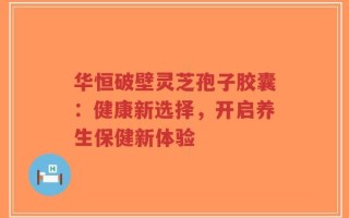 华恒破壁灵芝孢子胶囊：健康新选择，开启养生保健新体验