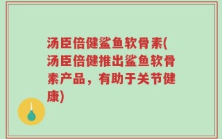 汤臣倍健鲨鱼软骨素(汤臣倍健推出鲨鱼软骨素产品，有助于关节健康)